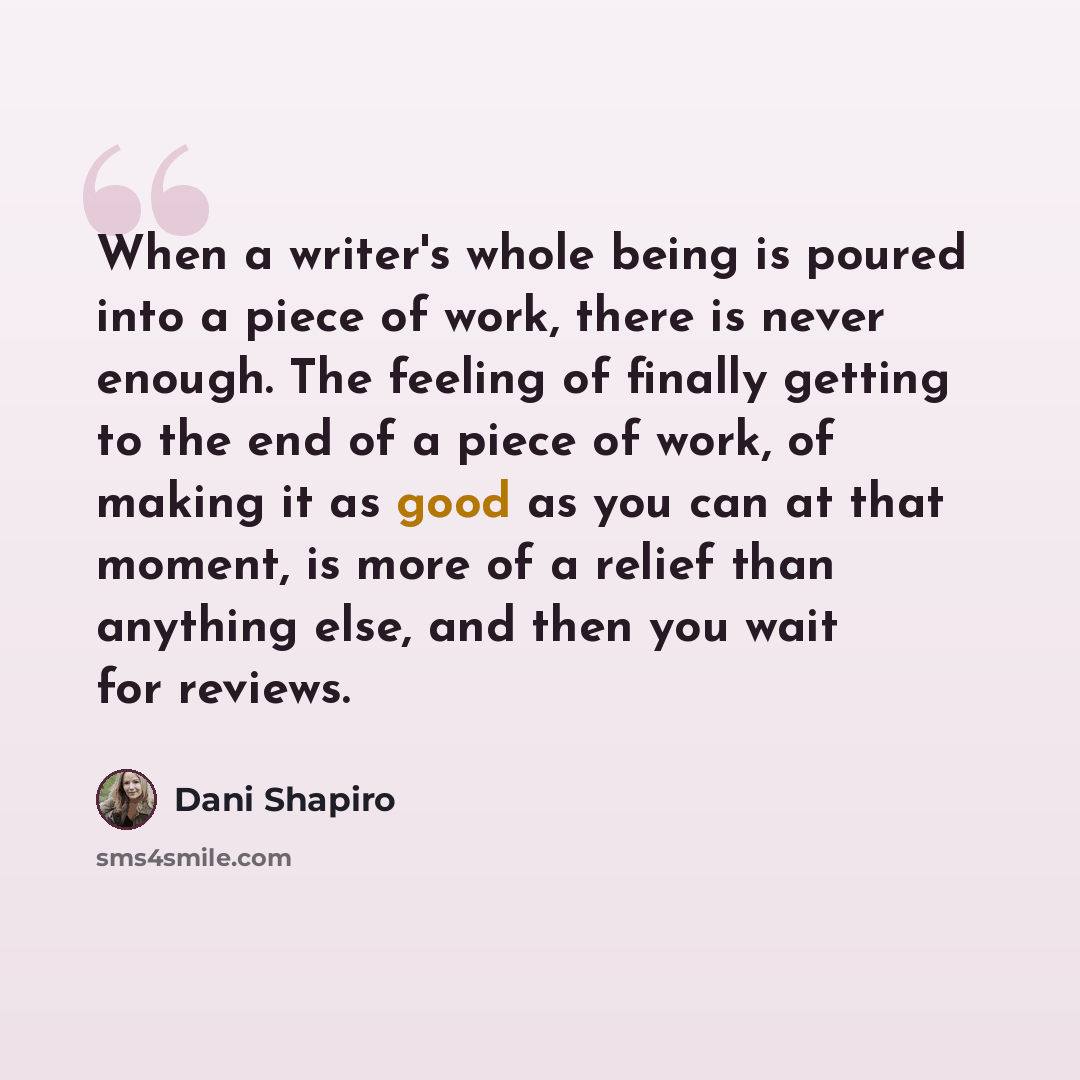 “When a writer's whole being is poured into a piece of work, there is never enough. The feeling of finally getting to the end of a piece of work, of making it as good as you can at that moment, is more of a relief than anything else, and then you wait for reviews.” quote by Dani Shapiro