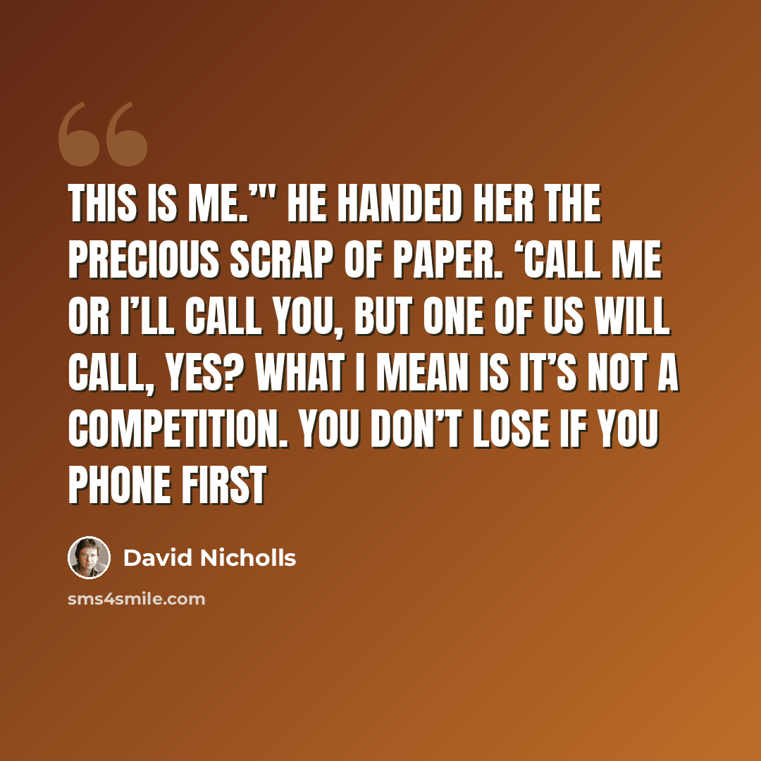 “This is me.’" He handed her the precious scrap of paper. ‘Call me or I’ll call you, but one of us will call, yes? What I mean is it’s not a competition. You don’t lose if you phone first” quote by David Nicholls