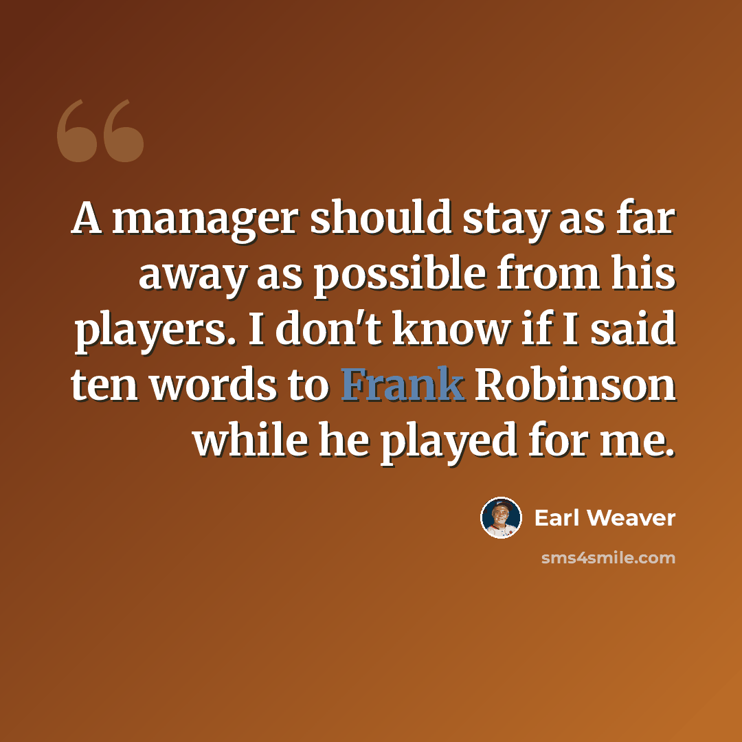 “A manager should stay as far away as possible from his players. I don't know if I said ten words to Frank Robinson while he played for me.” quote by Earl Weaver
