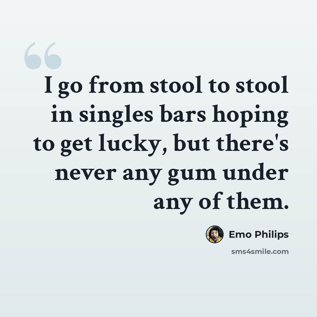 “I go from stool to stool in singles bars hoping to get lucky, but there's never any gum under any of them.” quote by Emo Philips