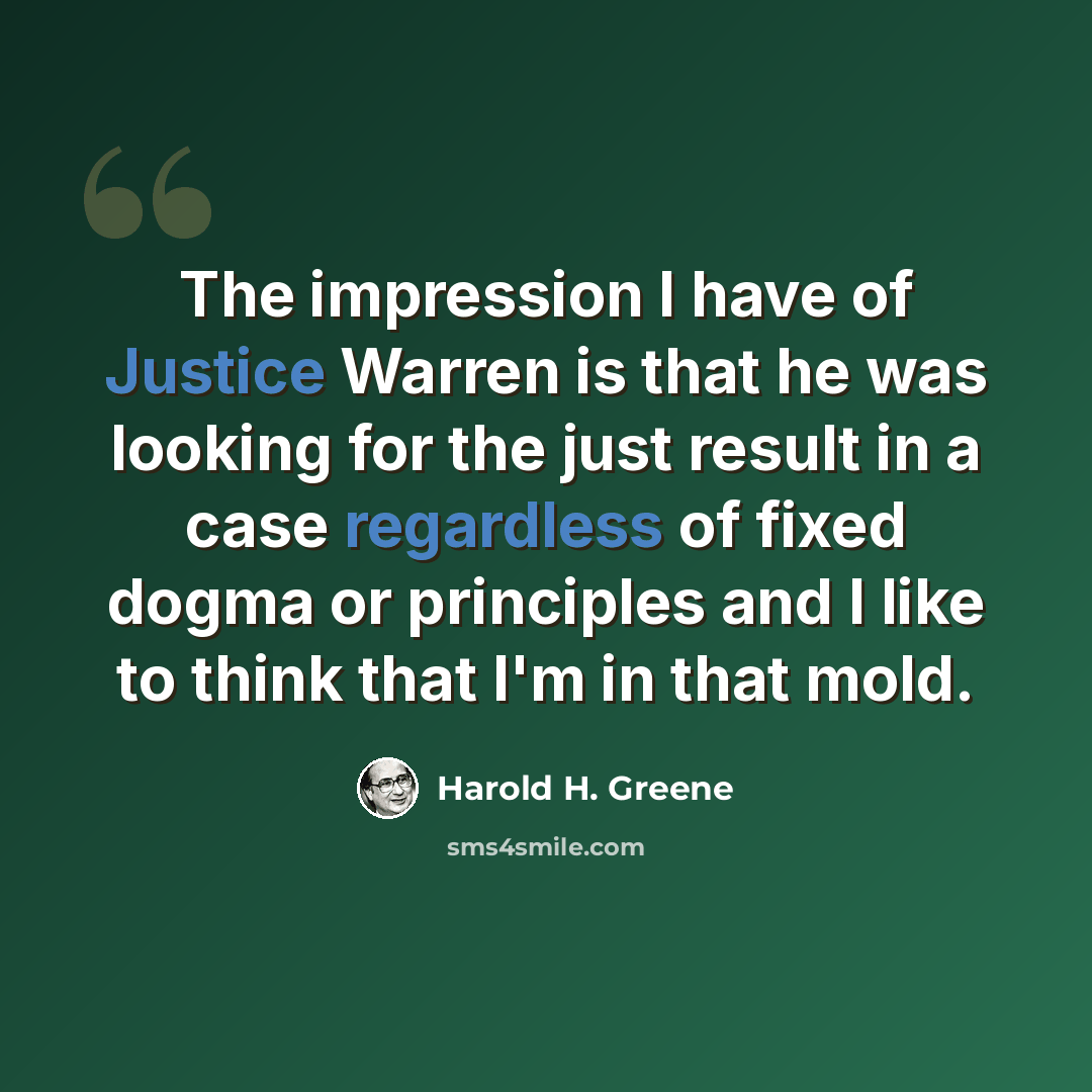 “The impression I have of Justice Warren is that he was looking for the just result in a case regardless of fixed dogma or principles and I like to think that I'm in that mold.” quote by Harold H. Greene