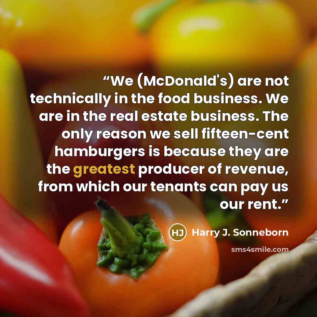 “We (McDonald's) are not technically in the food business. We are in the real estate business. The only reason we sell fifteen-cent hamburgers is because they are the greatest producer of revenue, from which our tenants can pay us our rent.” quote by Harry J. Sonneborn