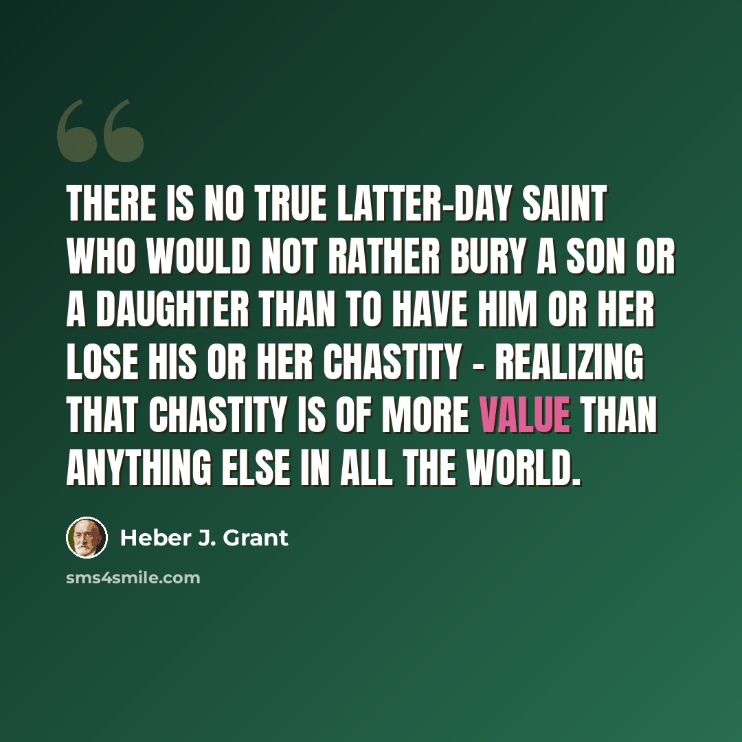 “There is no true Latter-day Saint who would not rather bury a son or a daughter than to have him or her lose his or her chastity - realizing that chastity is of more value than anything else in all the world.” quote by Heber J. Grant
