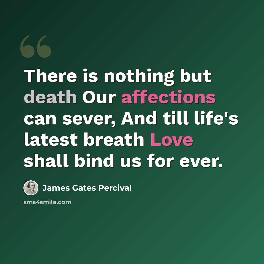 “There is nothing but death Our affections can sever, And till life's latest breath Love shall bind us for ever.” quote by James Gates Percival