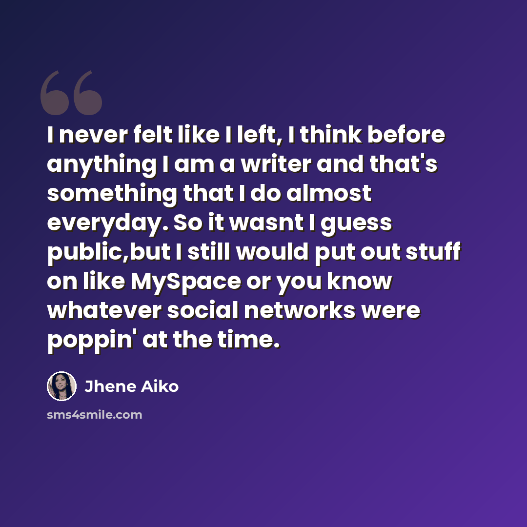 “I never felt like I left, I think before anything I am a writer and that's something that I do almost everyday. So it wasnt I guess public,but I still would put out stuff on like MySpace or you know whatever social networks were poppin' at the time.” quote by Jhene Aiko