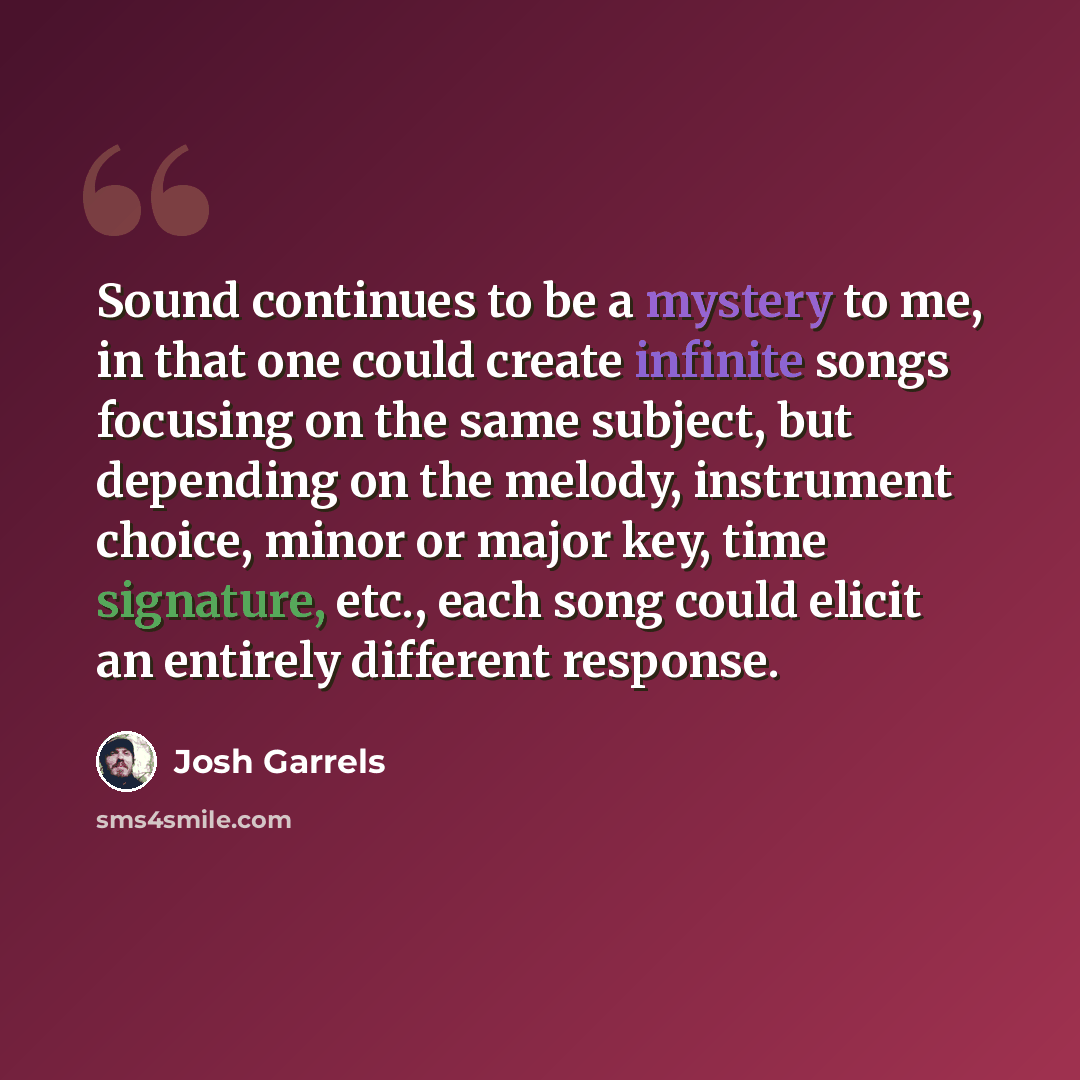 “Sound continues to be a mystery to me, in that one could create infinite songs focusing on the same subject, but depending on the melody, instrument choice, minor or major key, time signature, etc., each song could elicit an entirely different response.” quote by Josh Garrels