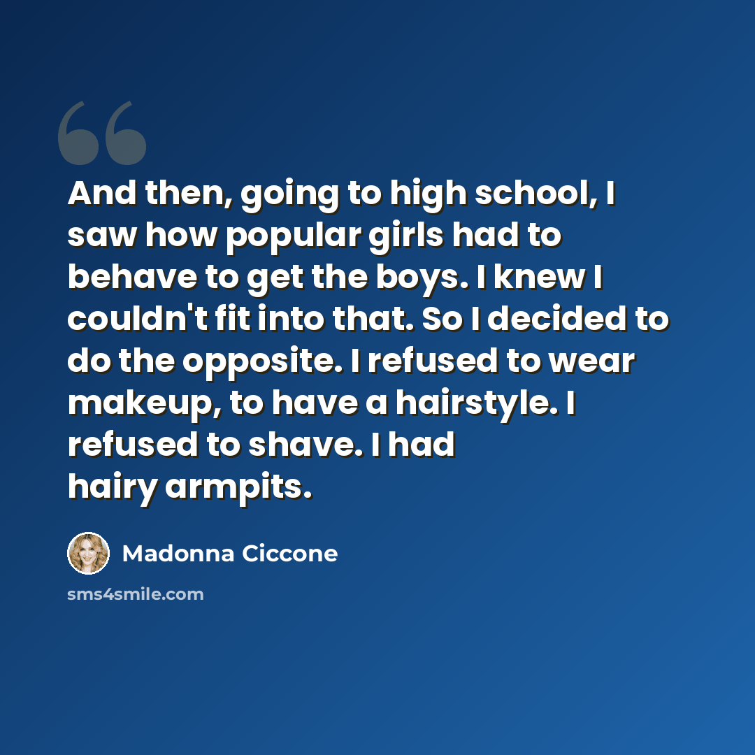 “And then, going to high school, I saw how popular girls had to behave to get the boys. I knew I couldn't fit into that. So I decided to do the opposite. I refused to wear makeup, to have a hairstyle. I refused to shave. I had hairy armpits.” quote by Madonna Ciccone