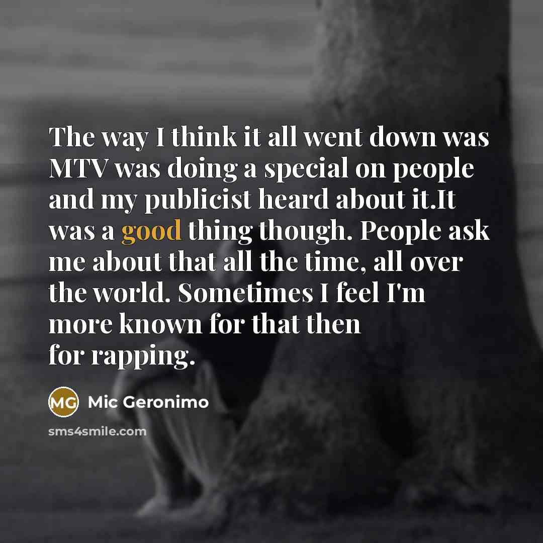 “The way I think it all went down was MTV was doing a special on people and my publicist heard about it.It was a good thing though. People ask me about that all the time, all over the world. Sometimes I feel I'm more known for that then for rapping.” quote by Mic Geronimo