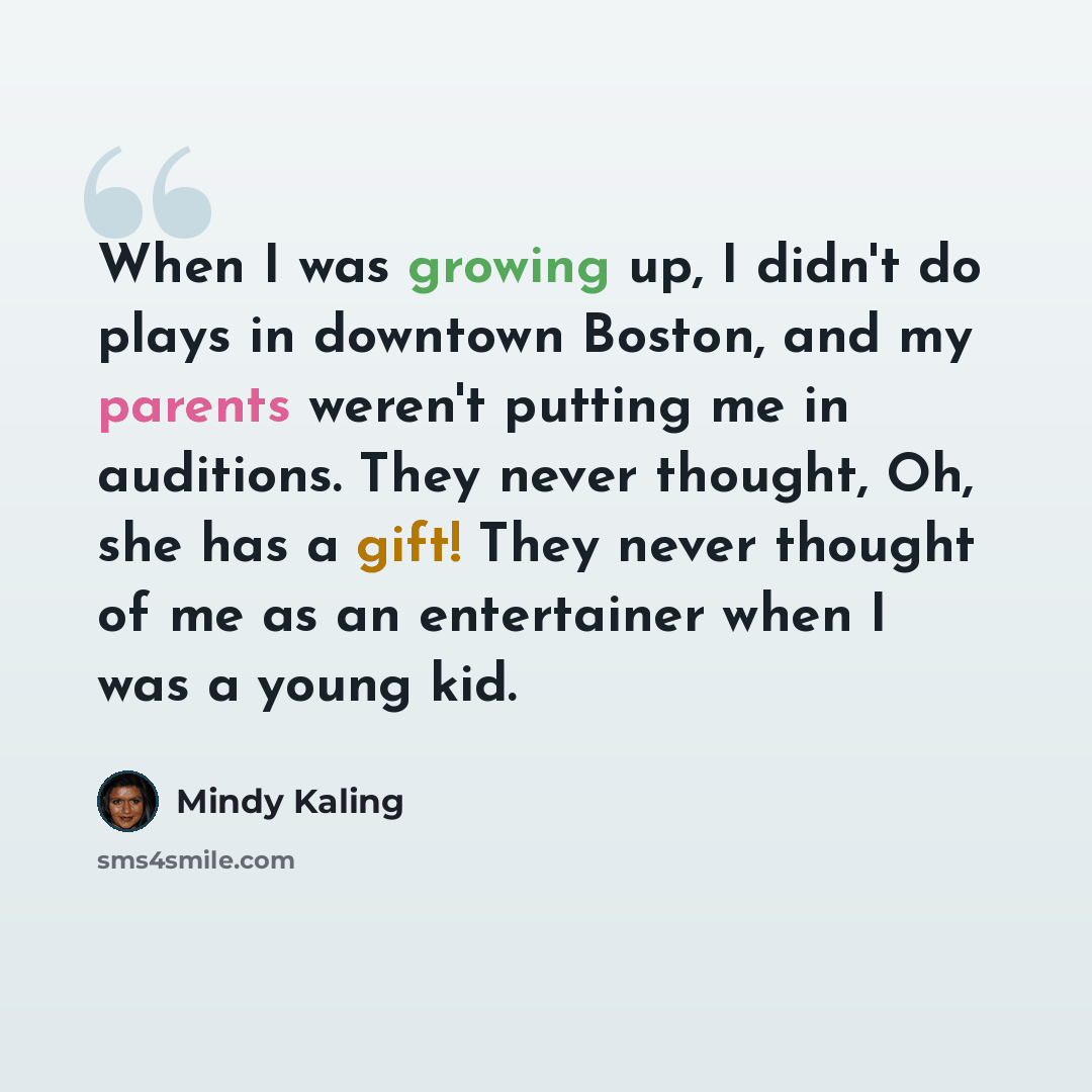 “When I was growing up, I didn't do plays in downtown Boston, and my parents weren't putting me in auditions. They never thought, Oh, she has a gift! They never thought of me as an entertainer when I was a young kid.” quote by Mindy Kaling