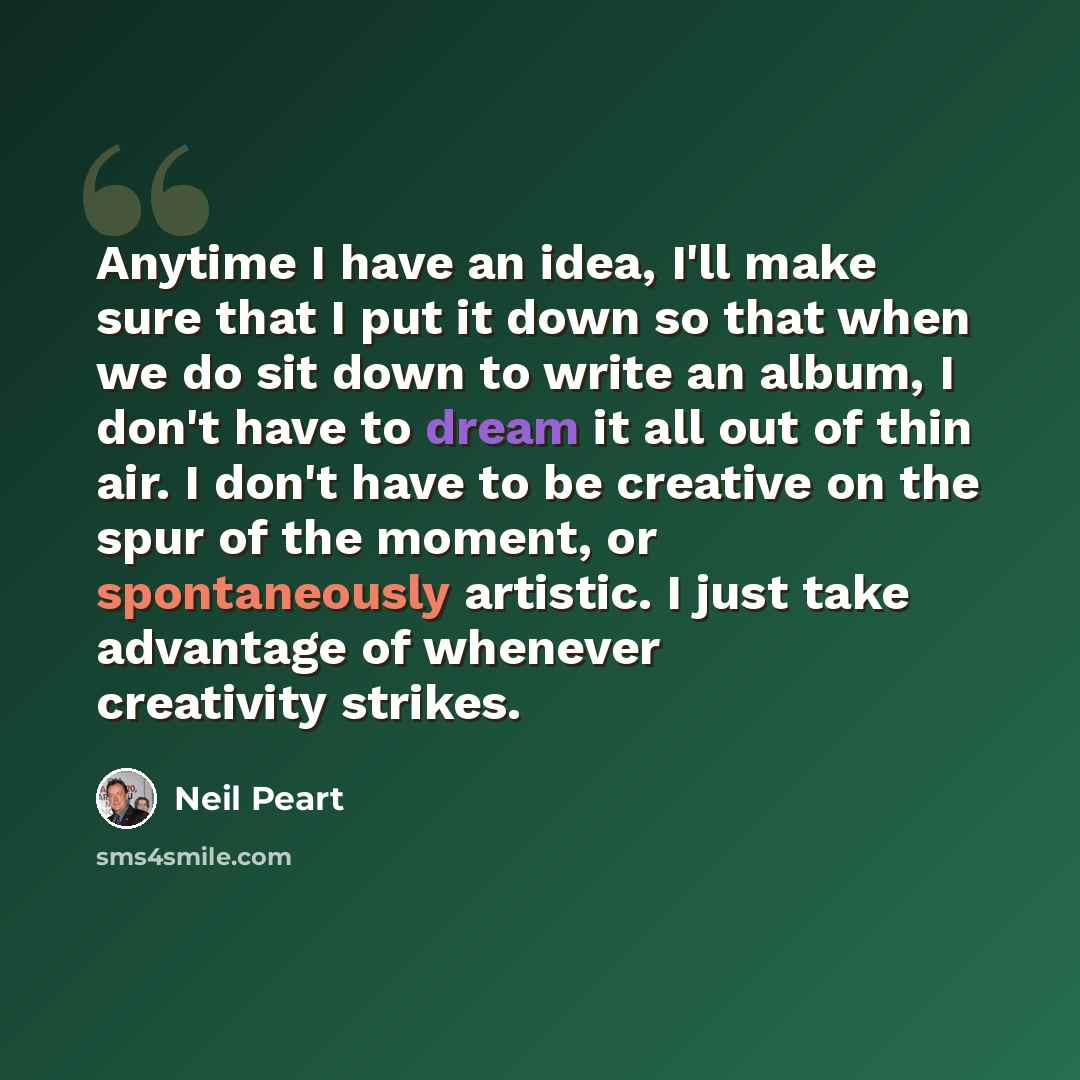 “Anytime I have an idea, I'll make sure that I put it down so that when we do sit down to write an album, I don't have to dream it all out of thin air. I don't have to be creative on the spur of the moment, or spontaneously artistic. I just take advantage of whenever creativity strikes.” quote by Neil Peart