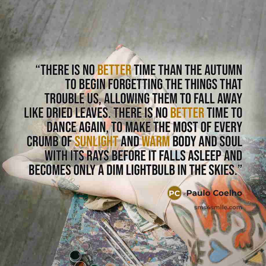 “There is no better time than the autumn to begin forgetting the things that trouble us, allowing them to fall away like dried leaves. There is no better time to dance again, to make the most of every crumb of sunlight and warm body and soul with its rays before it falls asleep and becomes only a…” quote by Paulo Coelho