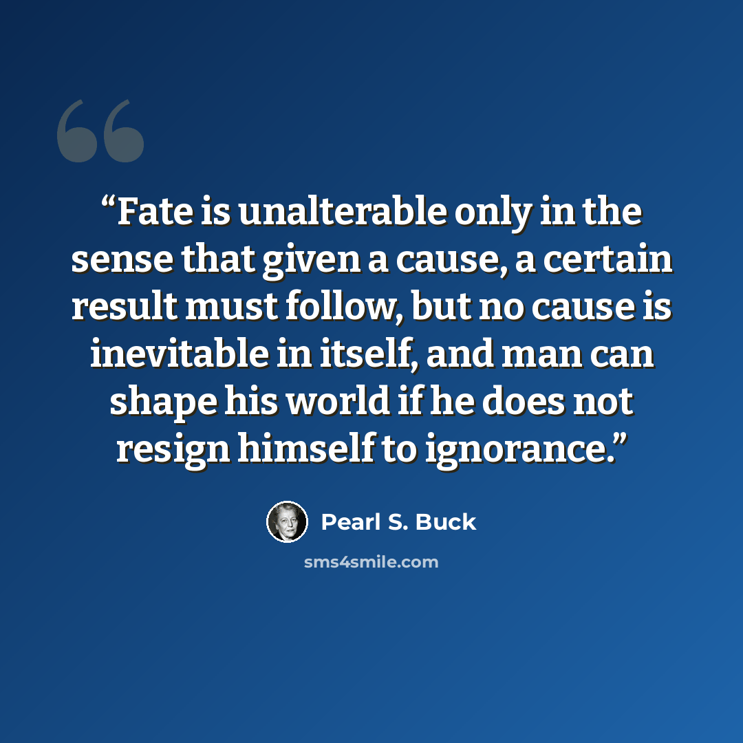 “Fate is unalterable only in the sense that given a cause, a certain result must follow, but no cause is inevitable in itself, and man can shape his world if he does not resign himself to ignorance.” quote by Pearl S. Buck