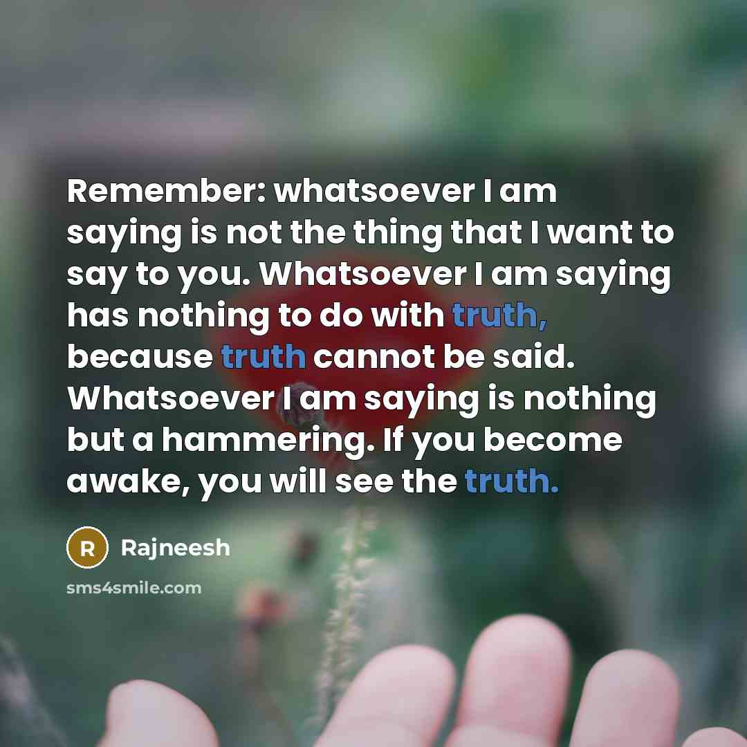 “Remember: whatsoever I am saying is not the thing that I want to say to you. Whatsoever I am saying has nothing to do with truth, because truth cannot be said. Whatsoever I am saying is nothing but a hammering. If you become awake, you will see the truth.” quote by Rajneesh