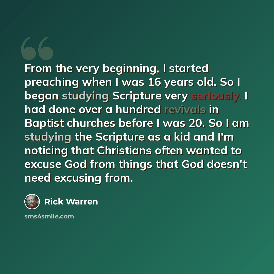 “From the very beginning, I started preaching when I was 16 years old. So I began studying Scripture very seriously. I had done over a hundred revivals in Baptist churches before I was 20. So I am studying the Scripture as a kid and I'm noticing that Christians often wanted to excuse God from…” quote by Rick Warren