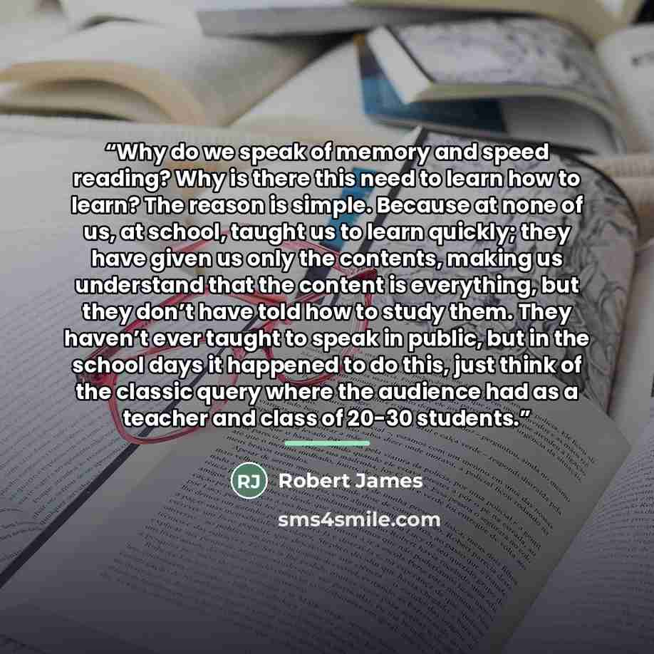 “Why do we speak of memory and speed reading? Why is there this need to learn how to learn? The reason is simple. Because at none of us, at school, taught us to learn quickly; they have given us only the contents, making us understand that the content is everything, but they don’t have told how to…” quote by Robert James
