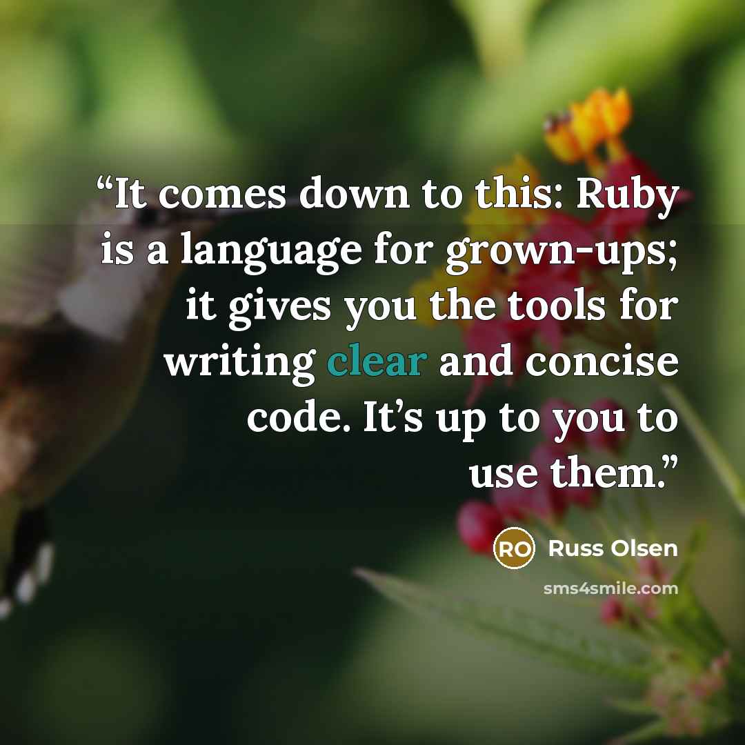 “It comes down to this: Ruby is a language for grown-ups; it gives you the tools for writing clear and concise code. It’s up to you to use them.” quote by Russ Olsen