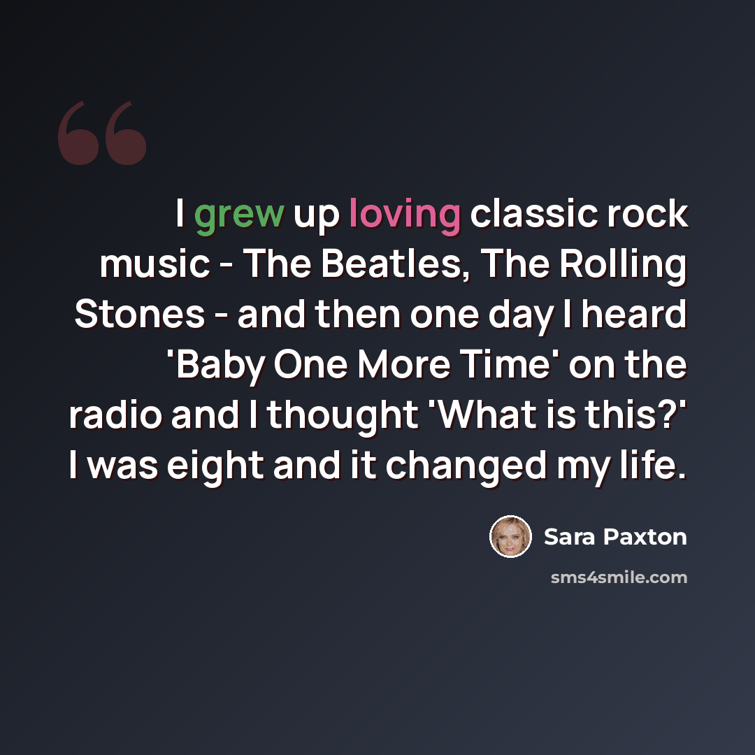 “I grew up loving classic rock music - The Beatles, The Rolling Stones - and then one day I heard 'Baby One More Time' on the radio and I thought 'What is this?' I was eight and it changed my life.” quote by Sara Paxton