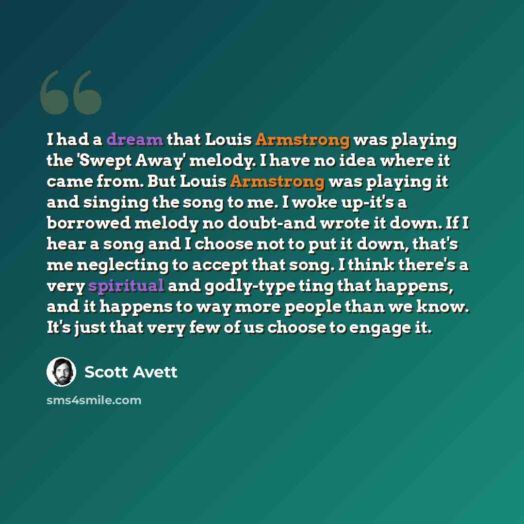 “I had a dream that Louis Armstrong was playing the 'Swept Away' melody. I have no idea where it came from. But Louis Armstrong was playing it and singing the song to me. I woke up-it's a borrowed melody no doubt-and wrote it down. If I hear a song and I choose not to put it down, that's me…” quote by Scott Avett