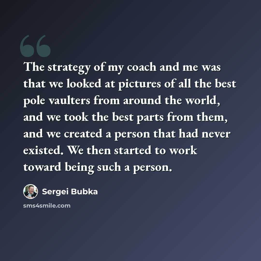 “The strategy of my coach and me was that we looked at pictures of all the best pole vaulters from around the world, and we took the best parts from them, and we created a person that had never existed. We then started to work toward being such a person.” quote by Sergei Bubka
