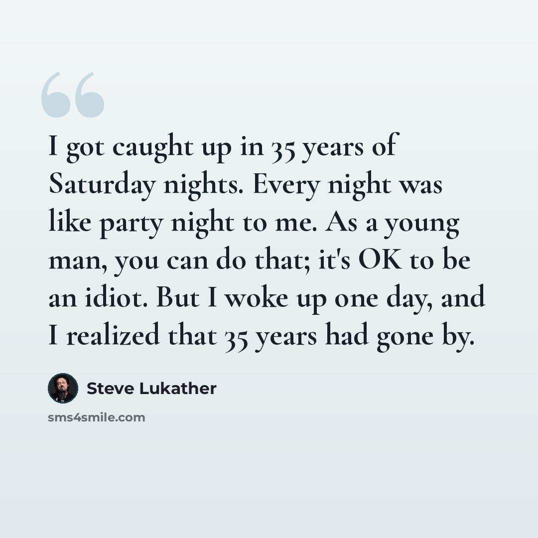 “I got caught up in 35 years of Saturday nights. Every night was like party night to me. As a young man, you can do that; it's OK to be an idiot. But I woke up one day, and I realized that 35 years had gone by.” quote by Steve Lukather