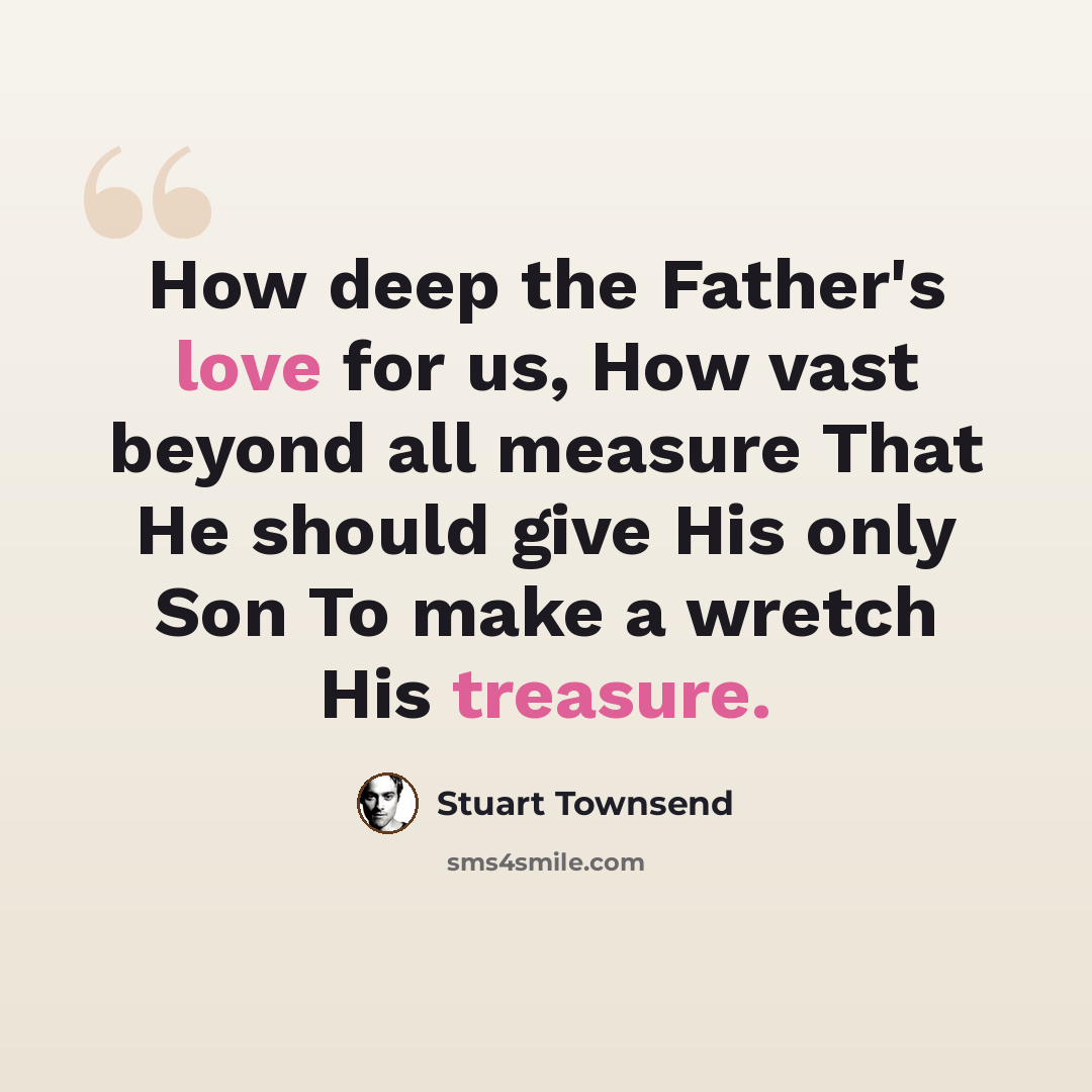 “How deep the Father's love for us, How vast beyond all measure That He should give His only Son To make a wretch His treasure.” quote by Stuart Townsend