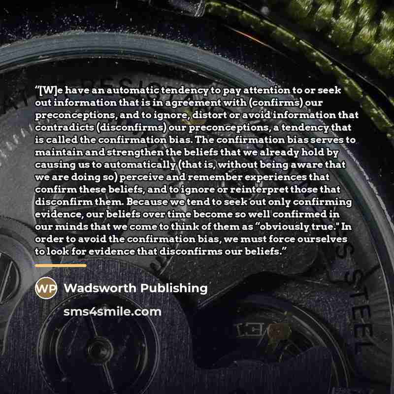 “[W]e have an automatic tendency to pay attention to or seek out information that is in agreement with (confirms) our preconceptions, and to ignore, distort or avoid information that contradicts (disconfirms) our preconceptions, a tendency that is called the confirmation bias. The confirmation bias…” quote by Wadsworth Publishing