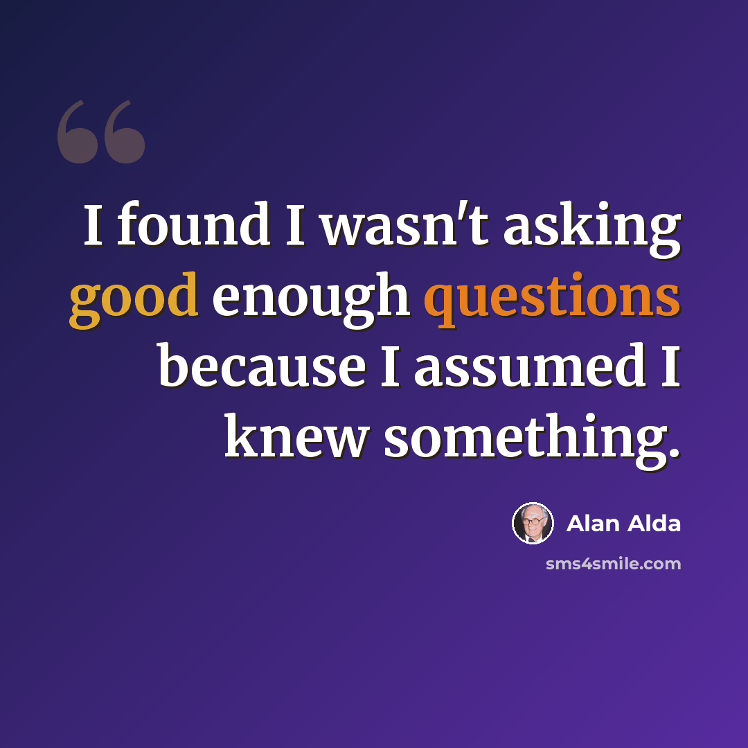 “I found I wasn't asking good enough questions because I assumed I knew something.” quote by Alan Alda