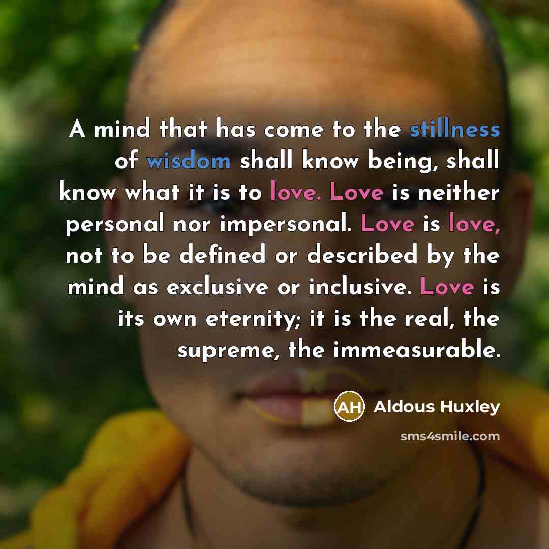 “A mind that has come to the stillness of wisdom shall know being, shall know what it is to love. Love is neither personal nor impersonal. Love is love, not to be defined or described by the mind as exclusive or inclusive. Love is its own eternity; it is the real, the supreme, the immeasurable.” quote by Aldous Huxley