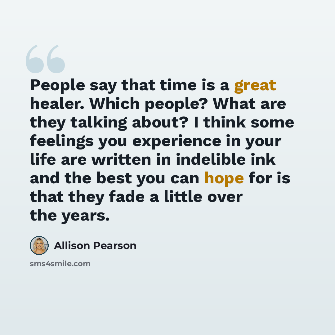 “People say that time is a great healer. Which people? What are they talking about? I think some feelings you experience in your life are written in indelible ink and the best you can hope for is that they fade a little over the years.” quote by Allison Pearson