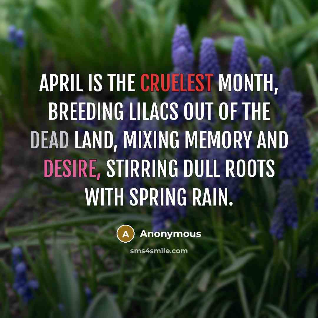 “April is the cruelest month, breeding lilacs out of the dead land, mixing memory and desire, stirring dull roots with spring rain.” quote by Anonymous