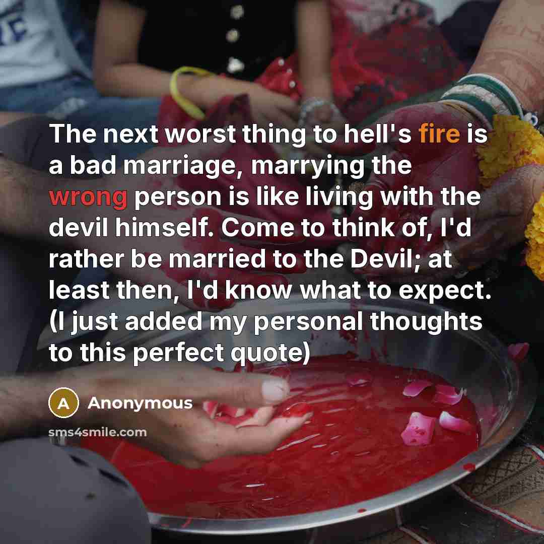 “The next worst thing to hell's fire is a bad marriage, marrying the wrong person is like living with the devil himself. Come to think of, I'd rather be married to the Devil; at least then, I'd know what to expect. (I just added my personal thoughts to this perfect quote)” quote by Anonymous