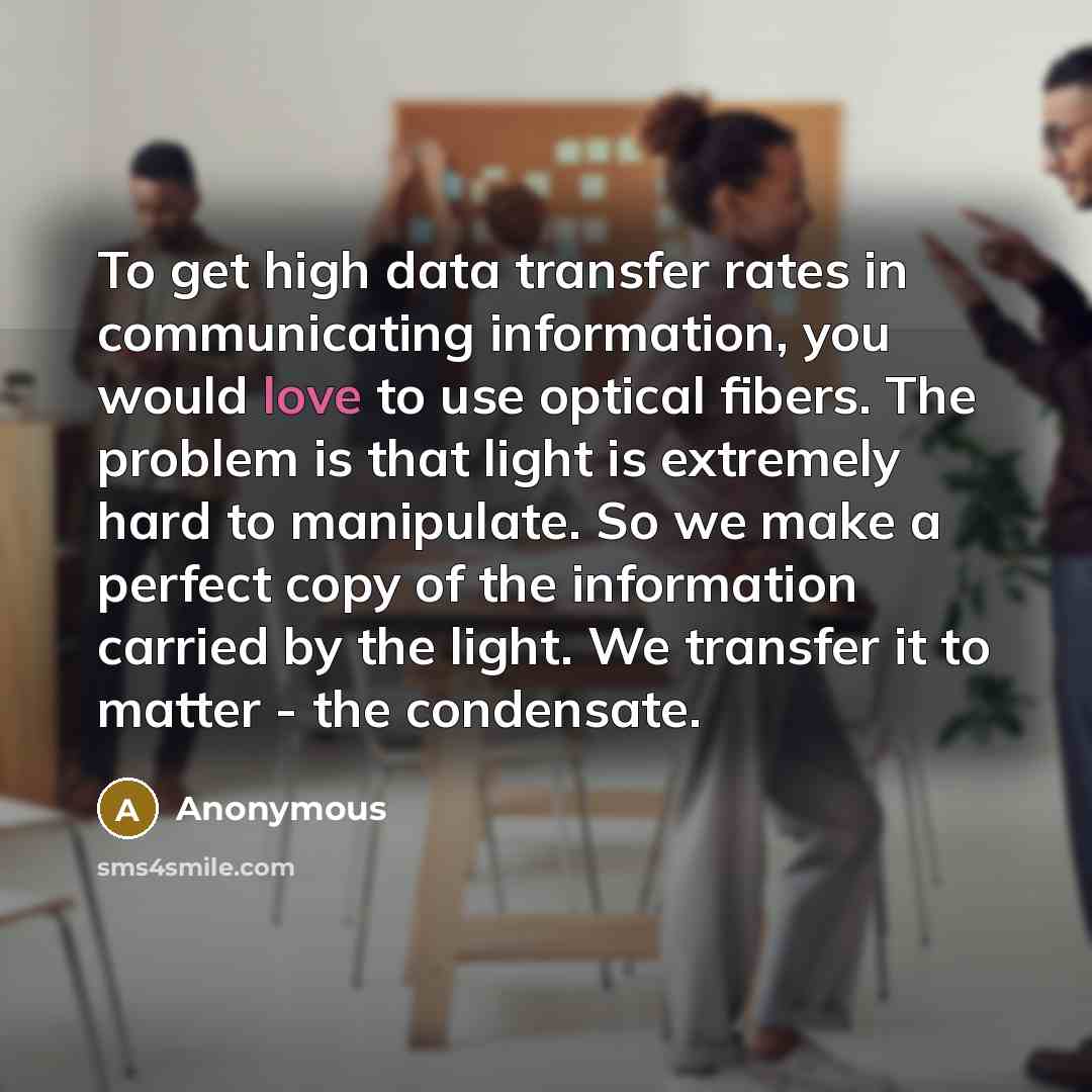 “To get high data transfer rates in communicating information, you would love to use optical fibers. The problem is that light is extremely hard to manipulate. So we make a perfect copy of the information carried by the light. We transfer it to matter - the condensate.” quote by Anonymous