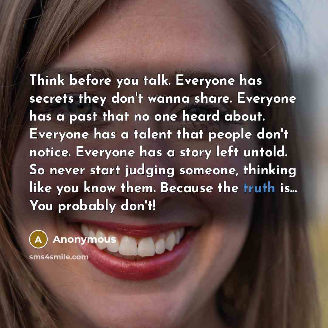 “Think before you talk. Everyone has secrets they don't wanna share. Everyone has a past that no one heard about. Everyone has a talent that people don't notice. Everyone has a story left untold. So never start judging someone, thinking like you know them. Because the truth is... You probably don't!” quote by Anonymous