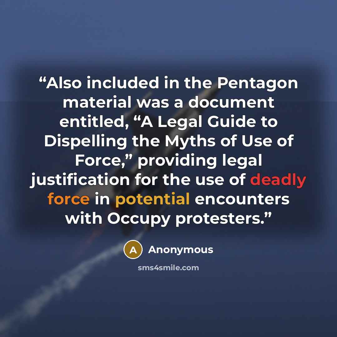 “Also included in the Pentagon material was a document entitled, “A Legal Guide to Dispelling the Myths of Use of Force,” providing legal justification for the use of deadly force in potential encounters with Occupy protesters.” quote by Anonymous
