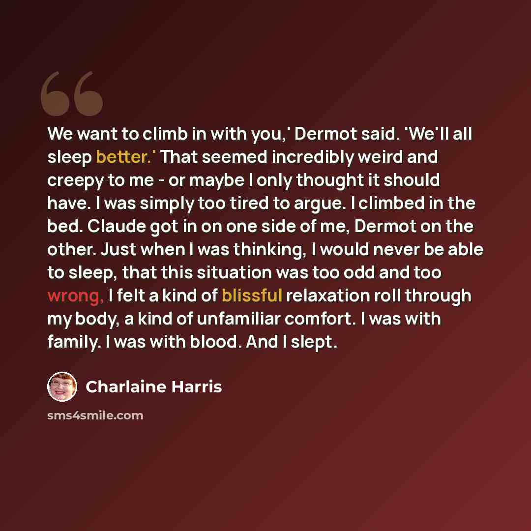 “We want to climb in with you,' Dermot said. 'We'll all sleep better.' That seemed incredibly weird and creepy to me - or maybe I only thought it should have. I was simply too tired to argue. I climbed in the bed. Claude got in on one side of me, Dermot on the other. Just when I was thinking, I…” quote by Charlaine Harris