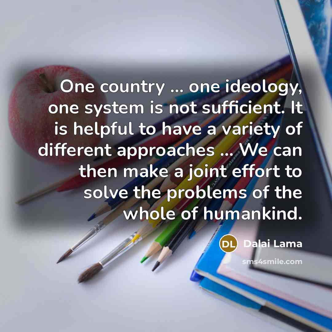 “One country ... one ideology, one system is not sufficient. It is helpful to have a variety of different approaches ... We can then make a joint effort to solve the problems of the whole of humankind.” quote by Dalai Lama