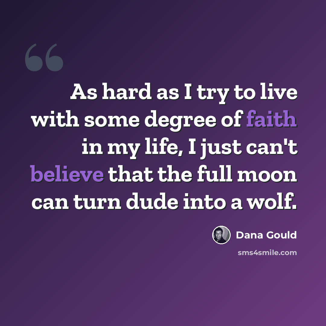 “As hard as I try to live with some degree of faith in my life, I just can't believe that the full moon can turn dude into a wolf.” quote by Dana Gould