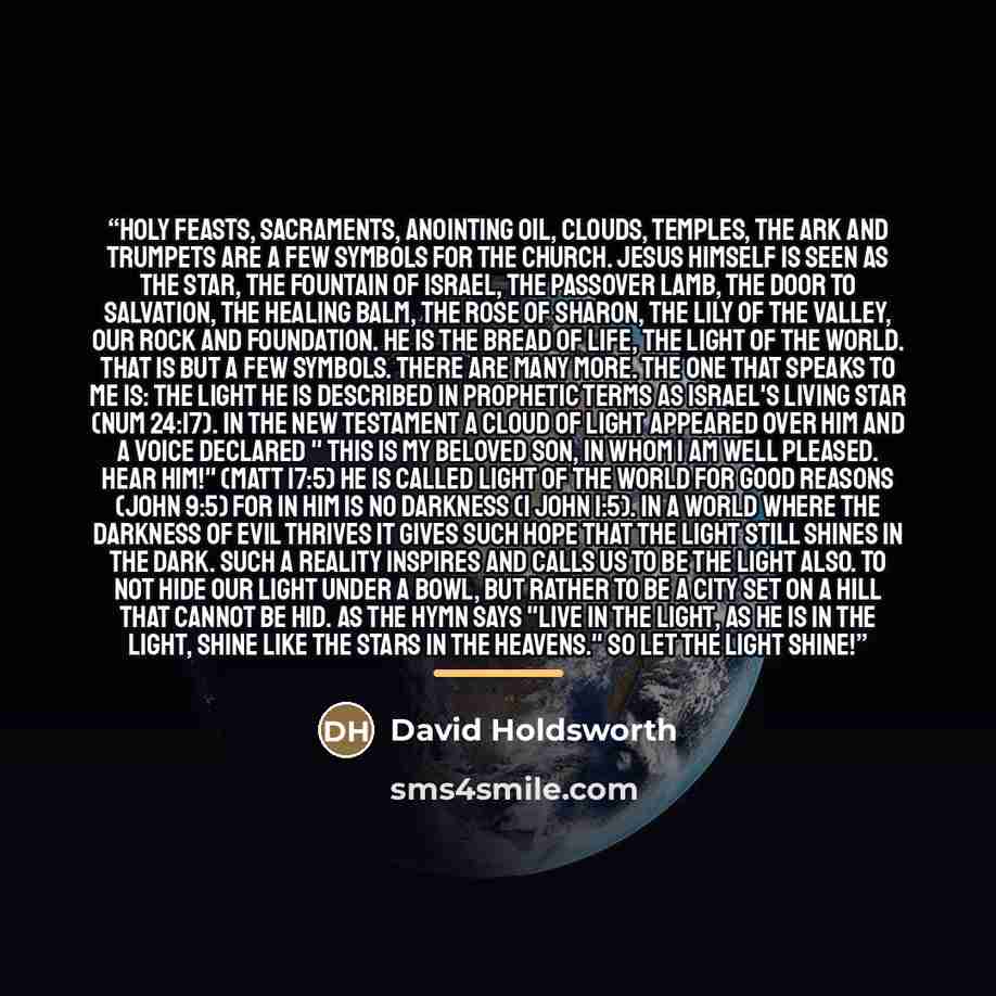“Holy feasts, sacraments, anointing oil, clouds, temples, the ark and trumpets are a few symbols for the church. Jesus himself is seen as the star, the fountain of Israel, the Passover Lamb, the door to salvation, the healing balm, the rose of Sharon, the lily of the valley, our rock and…” quote by David Holdsworth