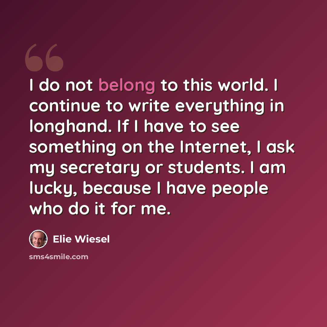 “I do not belong to this world. I continue to write everything in longhand. If I have to see something on the Internet, I ask my secretary or students. I am lucky, because I have people who do it for me.” quote by Elie Wiesel