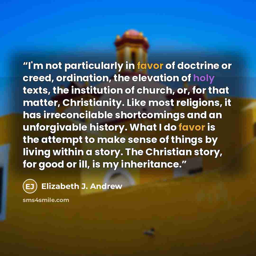 “I'm not particularly in favor of doctrine or creed, ordination, the elevation of holy texts, the institution of church, or, for that matter, Christianity. Like most religions, it has irreconcilable shortcomings and an unforgivable history. What I do favor is the attempt to make sense of things by…” quote by Elizabeth J. Andrew