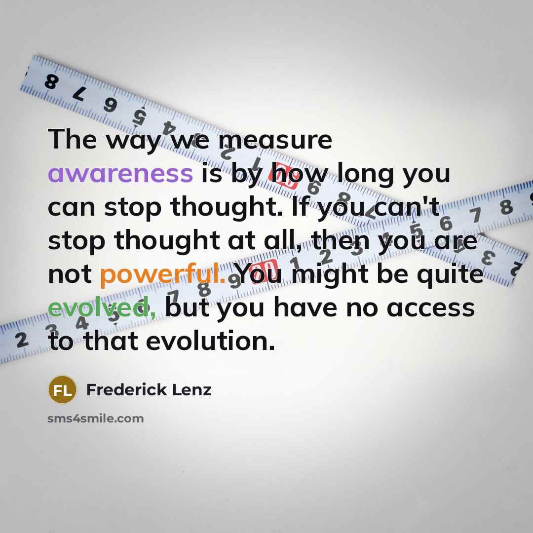 “The way we measure awareness is by how long you can stop thought. If you can't stop thought at all, then you are not powerful. You might be quite evolved, but you have no access to that evolution.” quote by Frederick Lenz