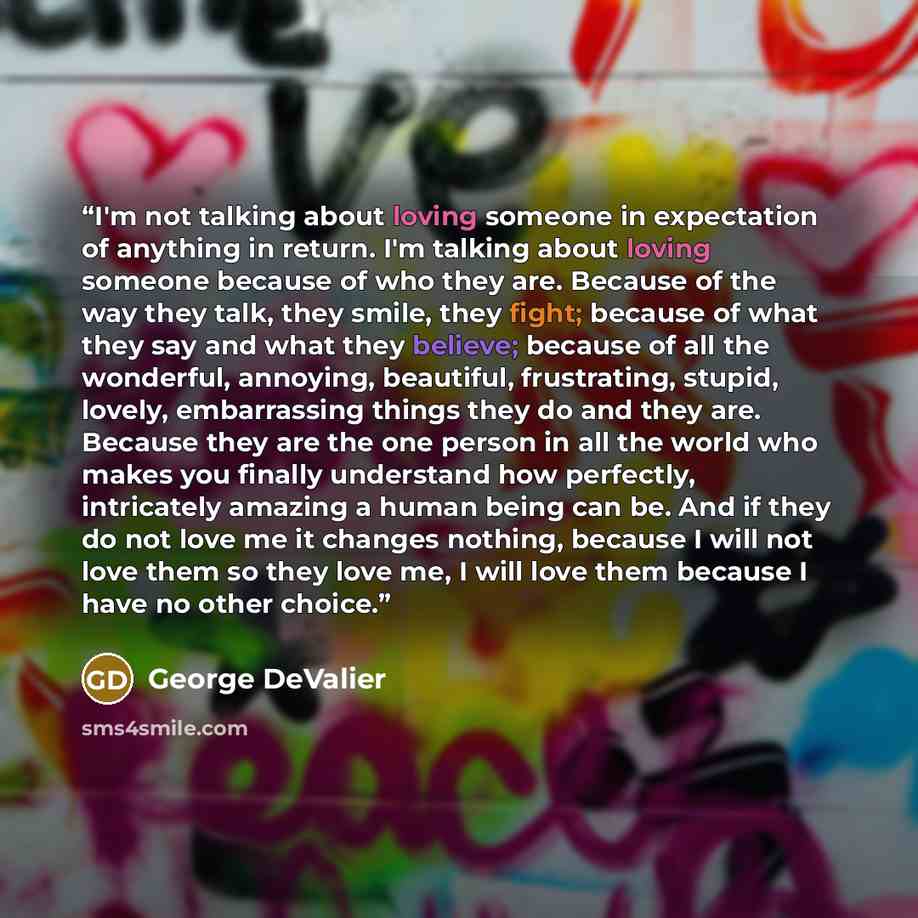 “I'm not talking about loving someone in expectation of anything in return. I'm talking about loving someone because of who they are. Because of the way they talk, they smile, they fight; because of what they say and what they believe; because of all the wonderful, annoying, beautiful, frustrating…” quote by George DeValier