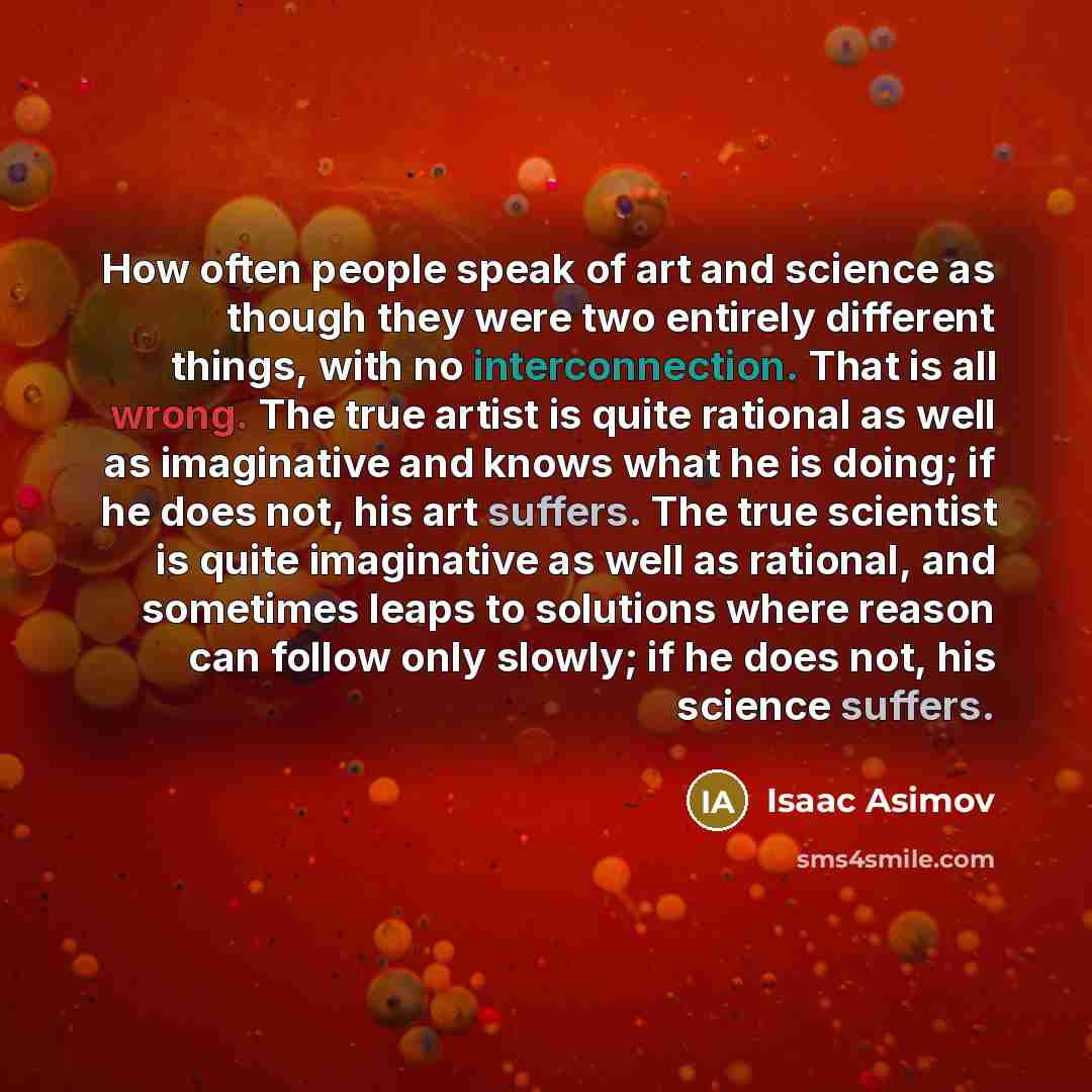 “How often people speak of art and science as though they were two entirely different things, with no interconnection. That is all wrong. The true artist is quite rational as well as imaginative and knows what he is doing; if he does not, his art suffers. The true scientist is quite imaginative as…” quote by Isaac Asimov