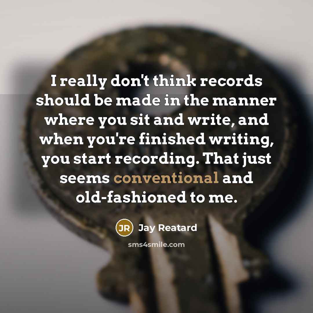 “I really don't think records should be made in the manner where you sit and write, and when you're finished writing, you start recording. That just seems conventional and old-fashioned to me.” quote by Jay Reatard