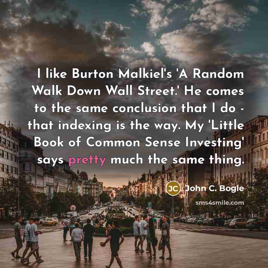 “I like Burton Malkiel's 'A Random Walk Down Wall Street.' He comes to the same conclusion that I do - that indexing is the way. My 'Little Book of Common Sense Investing' says pretty much the same thing.” quote by John C. Bogle