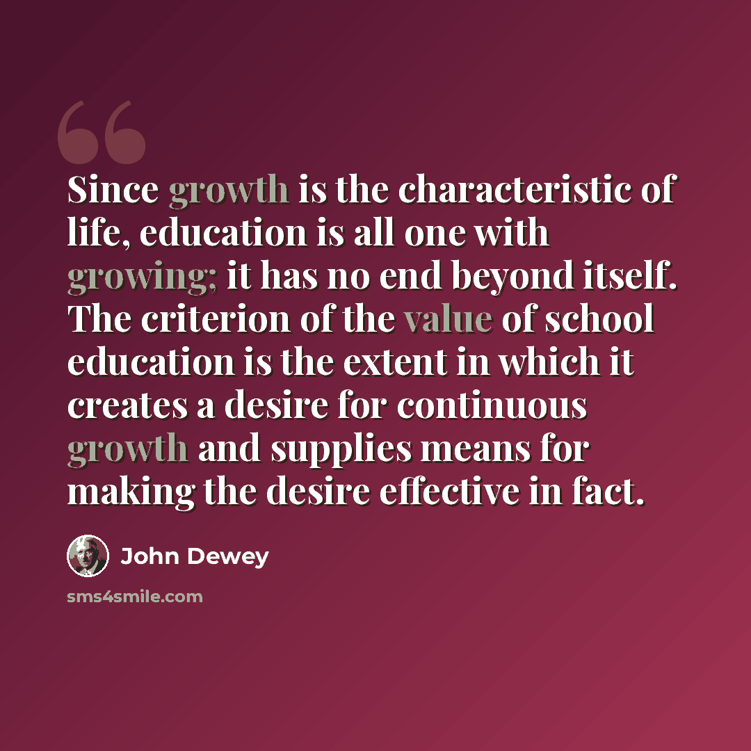 “Since growth is the characteristic of life, education is all one with growing; it has no end beyond itself. The criterion of the value of school education is the extent in which it creates a desire for continuous growth and supplies means for making the desire effective in fact.” quote by John Dewey