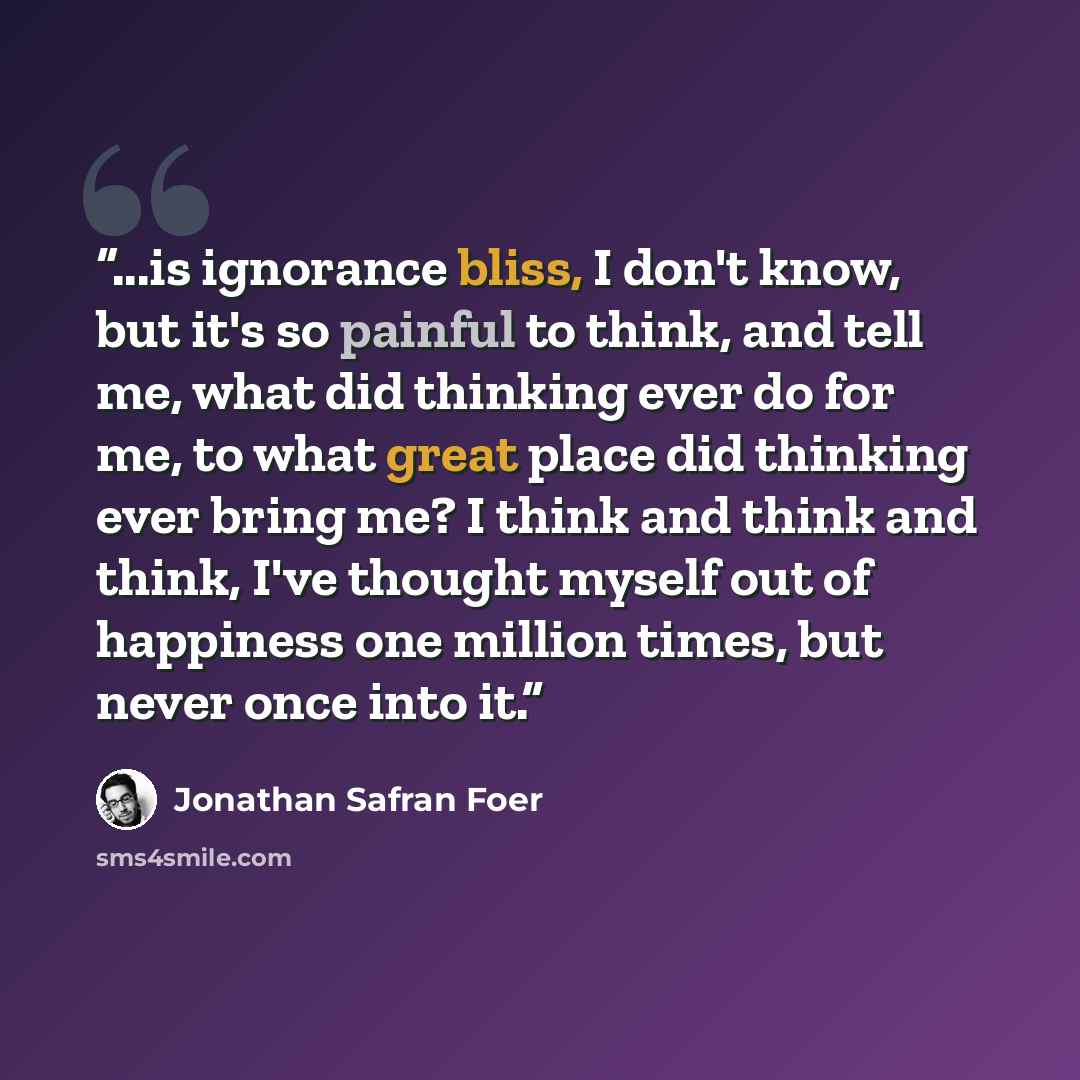 “...is ignorance bliss, I don't know, but it's so painful to think, and tell me, what did thinking ever do for me, to what great place did thinking ever bring me? I think and think and think, I've thought myself out of happiness one million times, but never once into it.” quote by Jonathan Safran Foer