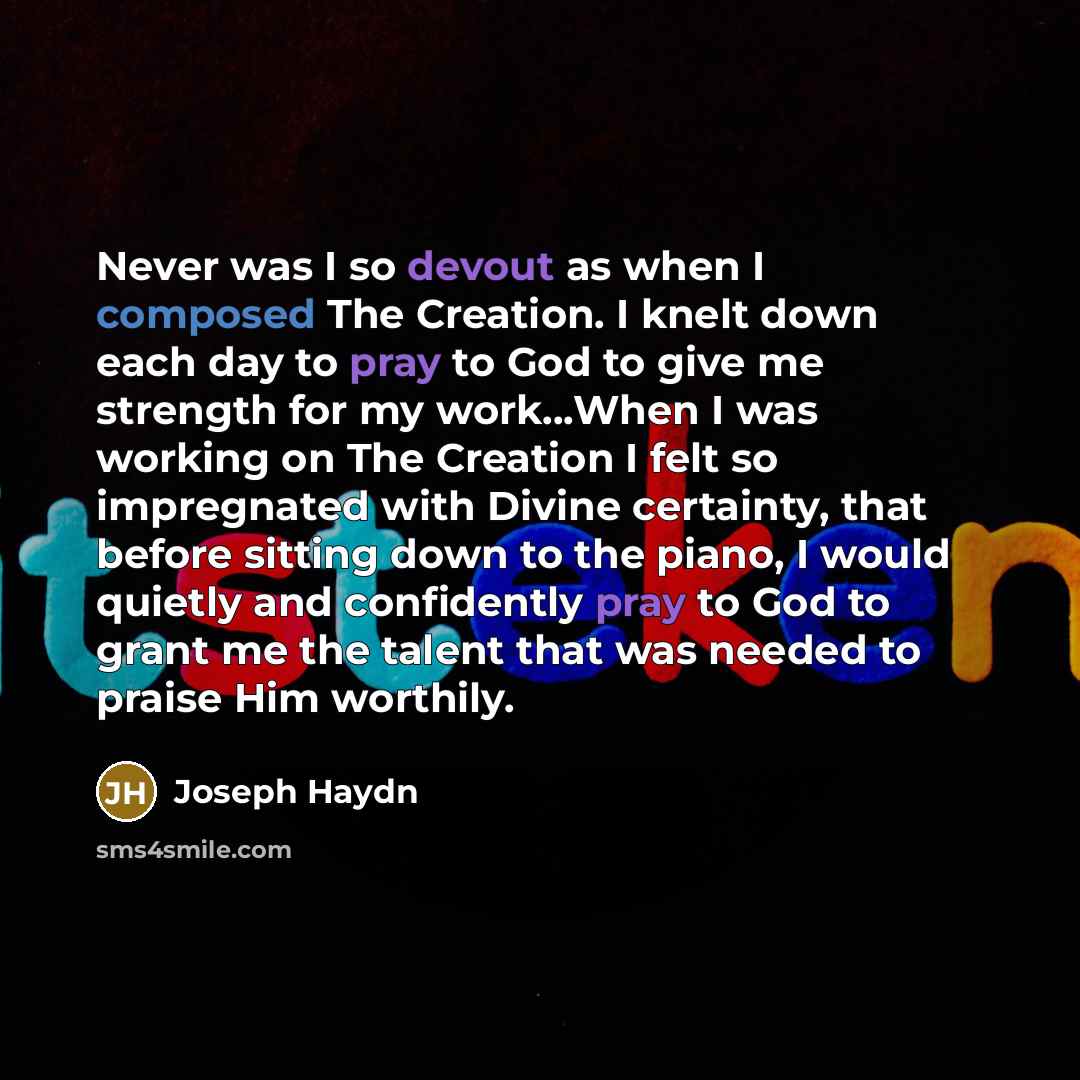 “Never was I so devout as when I composed The Creation. I knelt down each day to pray to God to give me strength for my work…When I was working on The Creation I felt so impregnated with Divine certainty, that before sitting down to the piano, I would quietly and confidently pray to God to grant me…” quote by Joseph Haydn