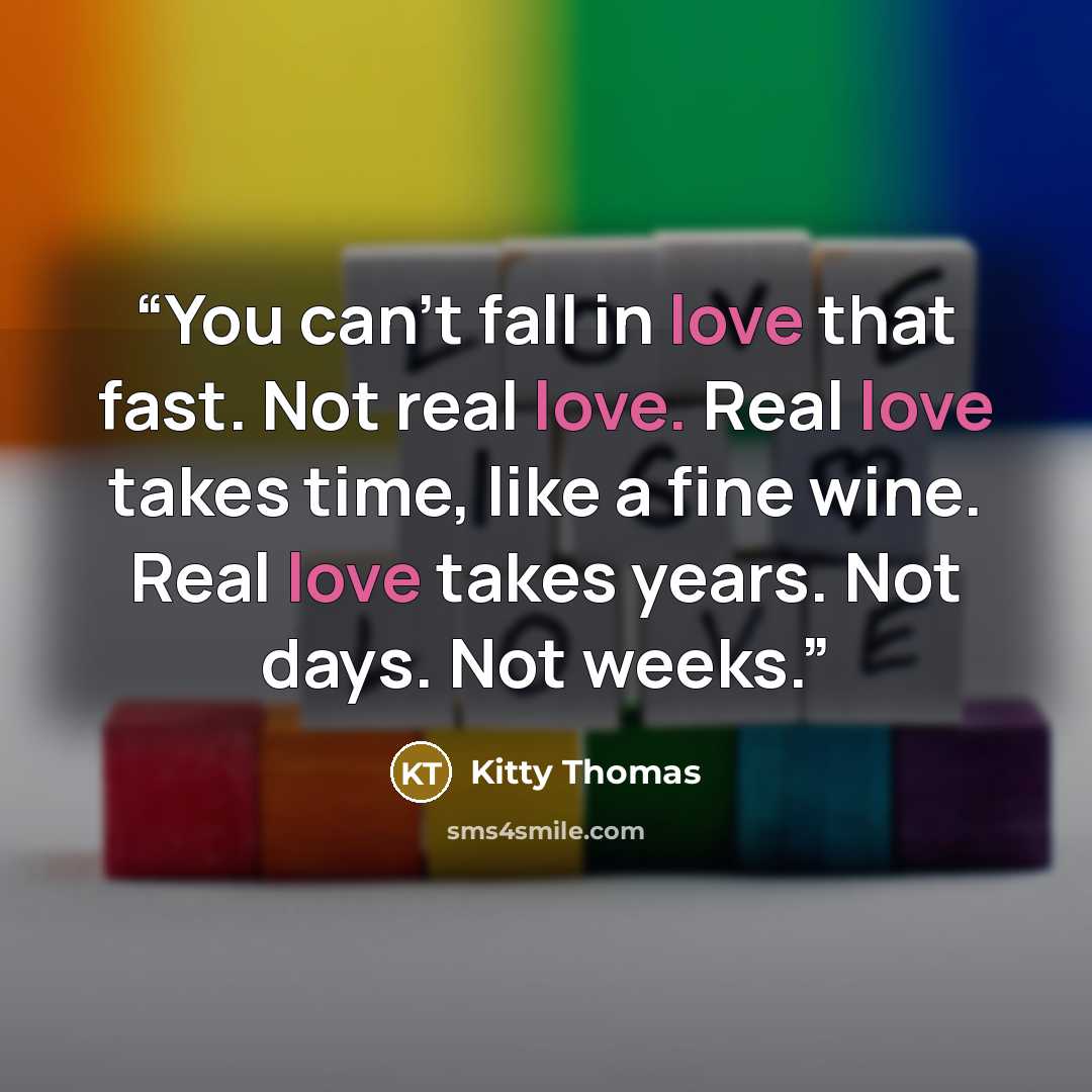 “You can’t fall in love that fast. Not real love. Real love takes time, like a fine wine. Real love takes years. Not days. Not weeks.” quote by Kitty Thomas