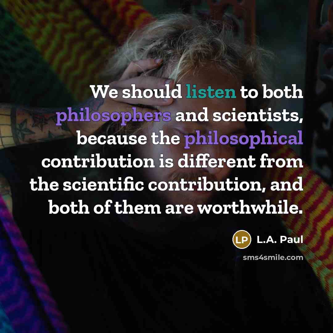 “We should listen to both philosophers and scientists, because the philosophical contribution is different from the scientific contribution, and both of them are worthwhile.” quote by L.A. Paul